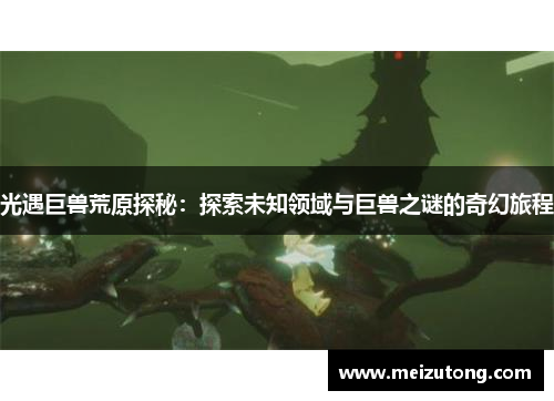 光遇巨兽荒原探秘:探索未知领域与巨兽之谜的奇幻旅程 光遇巨兽荒原探秘:探索未知领域与巨兽之谜的奇幻旅程